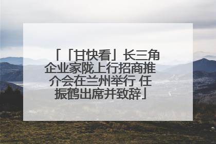 「甘快看」长三角企业家陇上行招商推介会在兰州举行 任振鹤出席并致辞