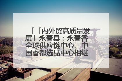 「内外贸高质量发展」永春县：永春香全球供应链中心、中国香都选品中心相继运营——一根香“点燃”百亿产业