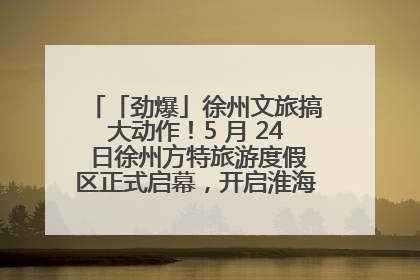 「劲爆」徐州文旅搞大动作！5 月 24 日徐州方特旅游度假区正式启幕，开启淮海旅游新篇章
