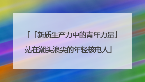 「新质生产力中的青年力量」站在潮头浪尖的年轻核电人