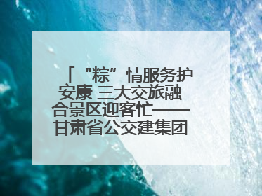 “粽”情服务护安康 三大交旅融合景区迎客忙——甘肃省公交建集团全力做好端午假期景区运营工作