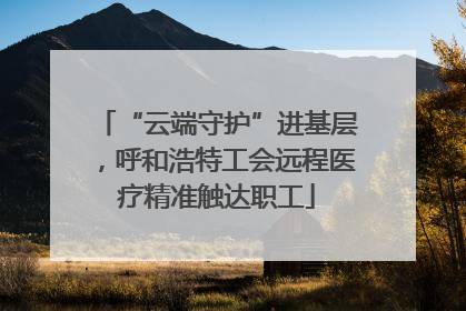 “云端守护”进基层，呼和浩特工会远程医疗精准触达职工