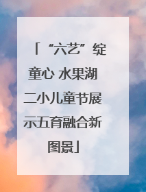 “六艺”绽童心 水果湖二小儿童节展示五育融合新图景