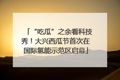 “吃瓜”之余看科技秀！大兴西瓜节首次在国际氢能示范区启幕