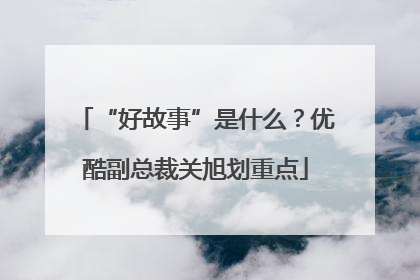 “好故事”是什么？优酷副总裁关旭划重点
