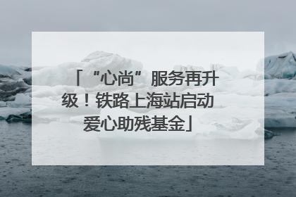 “心尚”服务再升级！铁路上海站启动爱心助残基金