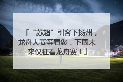 “苏超”引客下扬州，龙舟大赛等着您，下周末来仪征看龙舟赛！