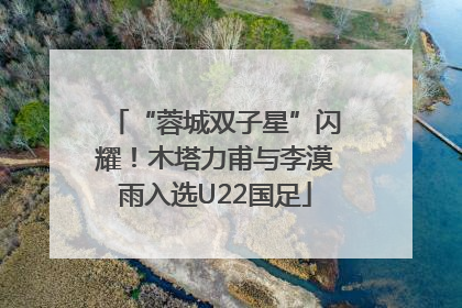 “蓉城双子星”闪耀！木塔力甫与李漠雨入选U22国足
