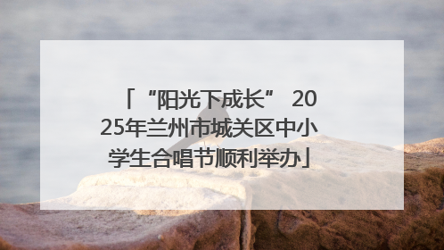“阳光下成长” 2025年兰州市城关区中小学生合唱节顺利举办