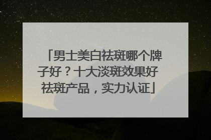 男士美白祛斑哪个牌子好？十大淡斑效果好祛斑产品，实力认证