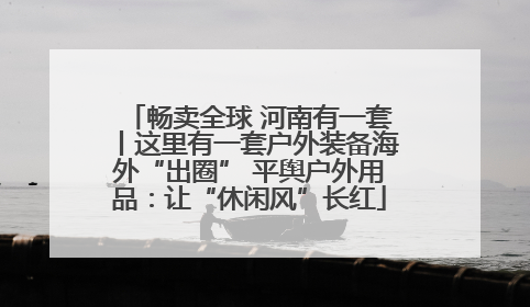 畅卖全球 河南有一套丨这里有一套户外装备海外“出圈” 平舆户外用品：让“休闲风”长红