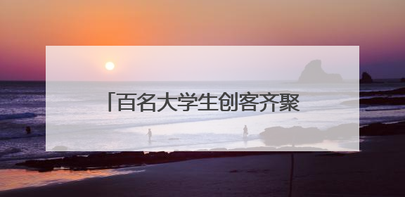 百名大学生创客齐聚望城开启创新之旅
