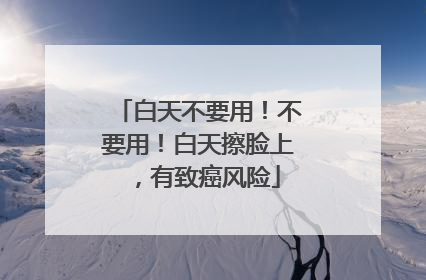 白天不要用！不要用！白天擦脸上，有致癌风险