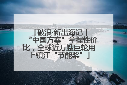破浪·新出海记丨 “中国方案”拿捏性价比，全球近万艘巨轮用上镇江“节能桨”