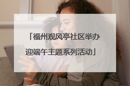 福州观风亭社区举办迎端午主题系列活动