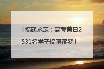 福建永定：高考首日2531名学子提笔逐梦