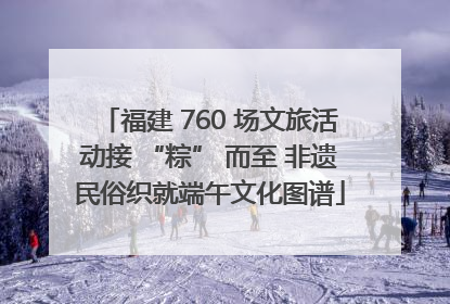福建 760 场文旅活动接 “粽” 而至 非遗民俗织就端午文化图谱