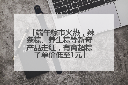 端午粽市火热，辣条粽、养生粽等新奇产品走红，有商超粽子单价低至1元