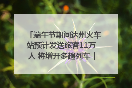 端午节期间达州火车站预计发送旅客11万人 将增开多趟列车｜网络中国节·端午
