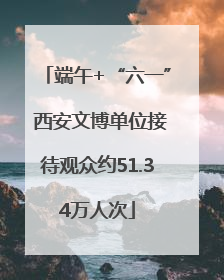 端午+“六一” 西安文博单位接待观众约51.34万人次