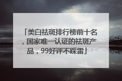 美白祛斑排行榜前十名，国家唯一认证的祛斑产品，99好评不踩雷
