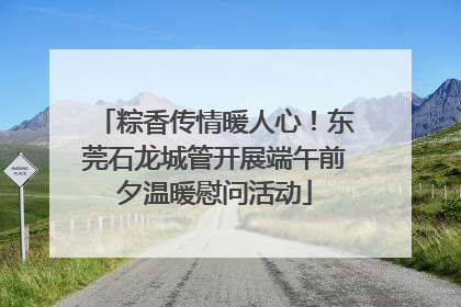粽香传情暖人心！东莞石龙城管开展端午前夕温暖慰问活动