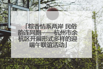 粽香情系两岸 民俗韵连同胞——杭州市余杭区开展形式多样的迎端午联谊活动
