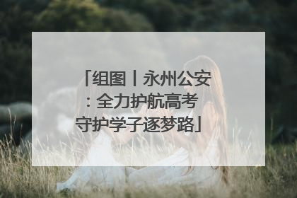 组图丨永州公安：全力护航高考 守护学子逐梦路
