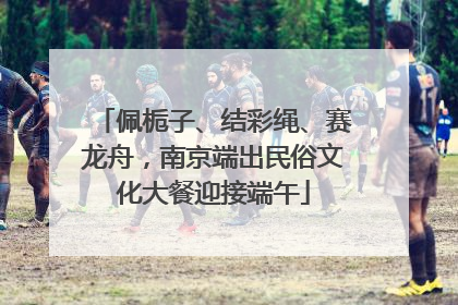 佩栀子、结彩绳、赛龙舟，南京端出民俗文化大餐迎接端午