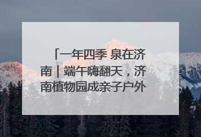一年四季 泉在济南｜端午嗨翻天，济南植物园成亲子户外热门打卡地