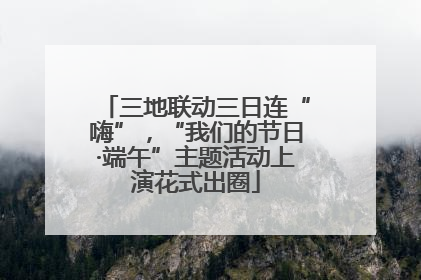 三地联动三日连“嗨”，“我们的节日·端午”主题活动上演花式出圈