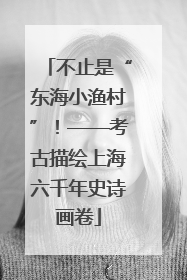 不止是“东海小渔村”！——考古描绘上海六千年史诗画卷