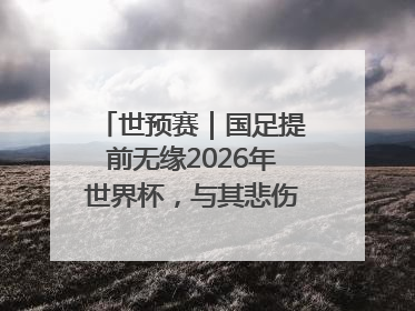 世预赛｜国足提前无缘2026年世界杯，与其悲伤，不如尽快从选帅开始重建