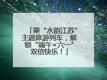 乘“水韵江苏”主题旅游列车，解锁“端午×六一”双倍快乐！