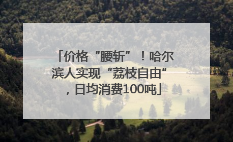 价格“腰斩”！哈尔滨人实现“荔枝自由”，日均消费100吨