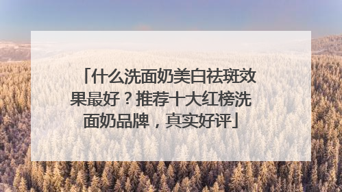 什么洗面奶美白祛斑效果最好？推荐十大红榜洗面奶品牌，真实好评
