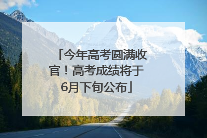 今年高考圆满收官！高考成绩将于6月下旬公布