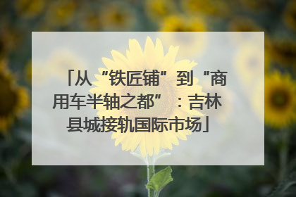 从“铁匠铺”到“商用车半轴之都”：吉林县城接轨国际市场