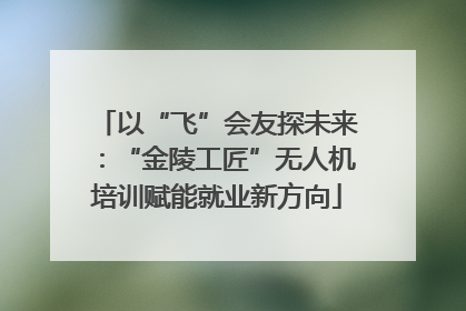 以“飞”会友探未来：“金陵工匠”无人机培训赋能就业新方向