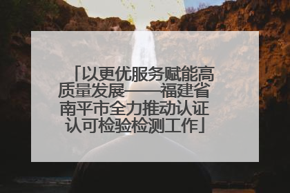 以更优服务赋能高质量发展——福建省南平市全力推动认证认可检验检测工作