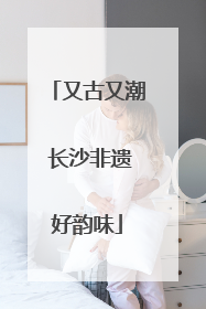 又古又潮 长沙非遗好韵味