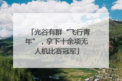 光谷有群“飞行青年”，拿下十余项无人机比赛冠军