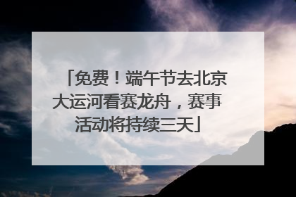 免费！端午节去北京大运河看赛龙舟，赛事活动将持续三天