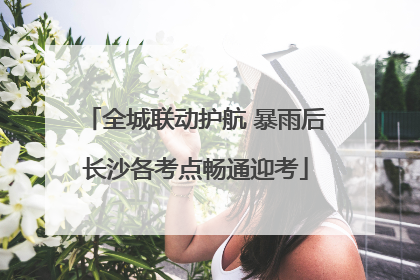 全城联动护航 暴雨后长沙各考点畅通迎考