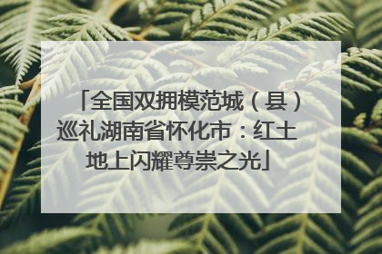 全国双拥模范城（县）巡礼湖南省怀化市：红土地上闪耀尊崇之光