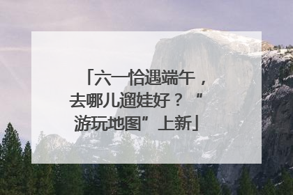 六一恰遇端午，去哪儿遛娃好？“游玩地图”上新
