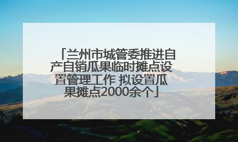 兰州市城管委推进自产自销瓜果临时摊点设置管理工作 拟设置瓜果摊点2000余个