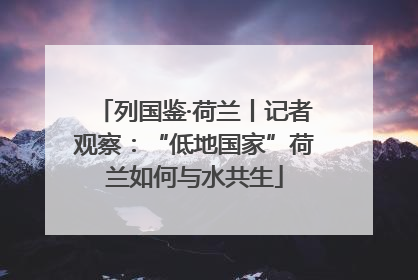 列国鉴·荷兰丨记者观察：“低地国家”荷兰如何与水共生