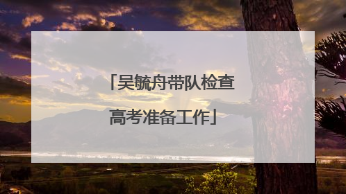 吴毓舟带队检查高考准备工作
