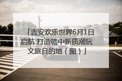 吉安欢乐世界6月1日启航 打造赣中新质潮玩文旅目的地（图）